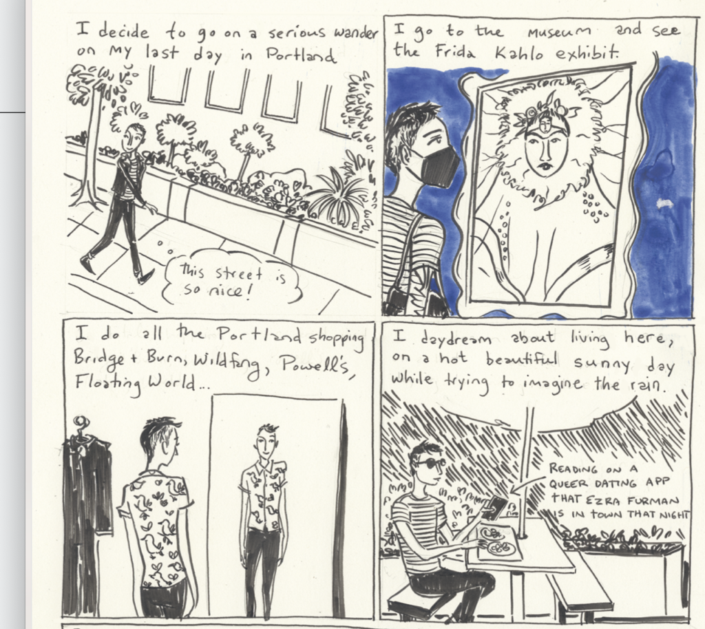 A four panel comic of an artist visiting Portland.1: While walking down the street, they think: "I decide to go on a serious wander on my last day in Portland. This street is so nice." There are many plants along the sidewalk.
2: The artist is looking at a portrait. "I go to the museum and see the Frida Kahlo exhibit."
3: The artist is trying on stylish clothes. "I do all the Portland shopping: Bridge + Burn, Wildfang, Powell's, Floating World..."
4: The artist is sitting in a cafe. "I daydream about living here, on a hot beautiful sunny day while trying to imagine the rain." On their phone, they are "reading on a queer dating app that Ezra Furman is in town that night."